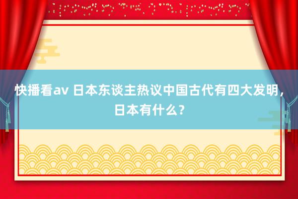 快播看av 日本东谈主热议中国古代有四大发明，日本有什么？
