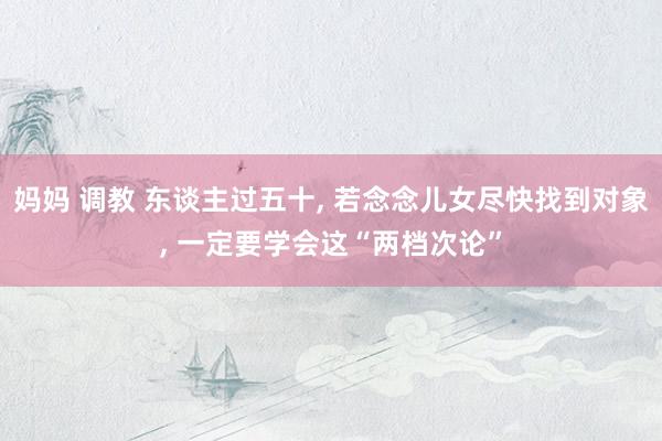 妈妈 调教 东谈主过五十， 若念念儿女尽快找到对象， 一定要学会这“两档次论”