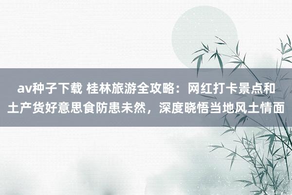 av种子下载 桂林旅游全攻略：网红打卡景点和土产货好意思食防患未然，深度晓悟当地风土情面