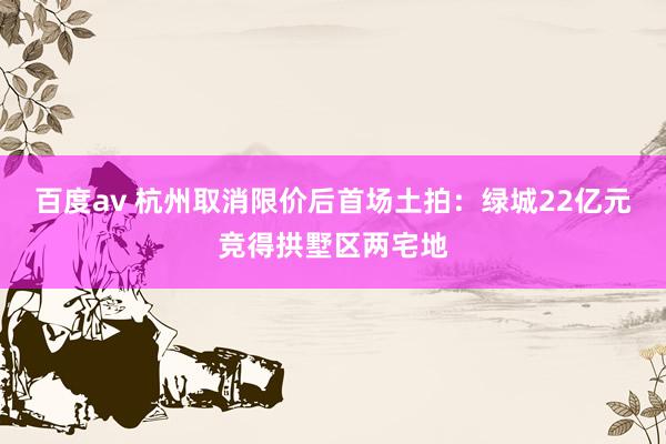 百度av 杭州取消限价后首场土拍:绿城22亿元竞得拱墅区两宅地