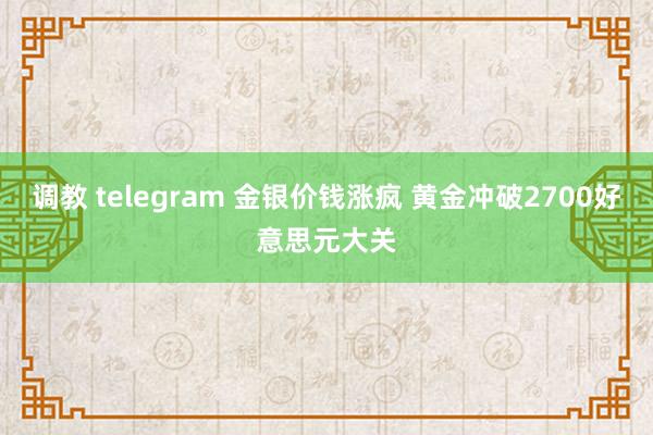 调教 telegram 金银价钱涨疯 黄金冲破2700好意思元大关