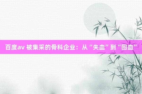 百度av 被集采的骨科企业：从“失血”到“回血”