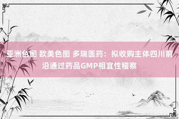 亚洲色图 欧美色图 多瑞医药：拟收购主体四川前沿通过药品GMP相宜性稽察