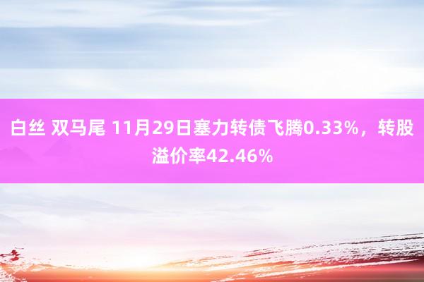 白丝 双马尾 11月29日塞力转债飞腾0.33%,转股溢价率42.46%