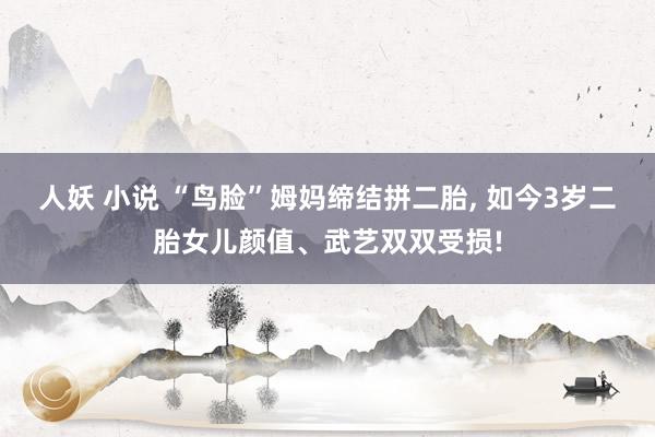 人妖 小说 “鸟脸”姆妈缔结拼二胎， 如今3岁二胎女儿颜值、武艺双双受损!