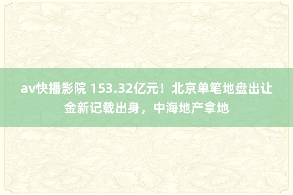av快播影院 153.32亿元！北京单笔地盘出让金新记载出身，中海地产拿地
