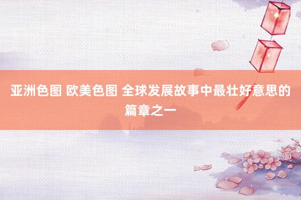 亚洲色图 欧美色图 全球发展故事中最壮好意思的篇章之一