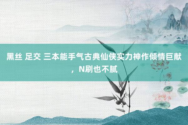 黑丝 足交 三本能手气古典仙侠实力神作倾情巨献，N刷也不腻