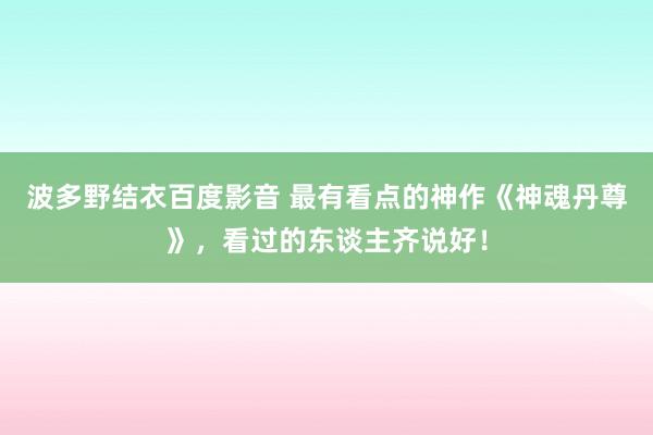 波多野结衣百度影音 最有看点的神作《神魂丹尊》，看过的东谈主齐说好！