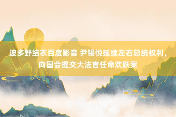 波多野结衣百度影音 尹锡悦延续左右总统权利，向国会提交大法官任命欢跃案