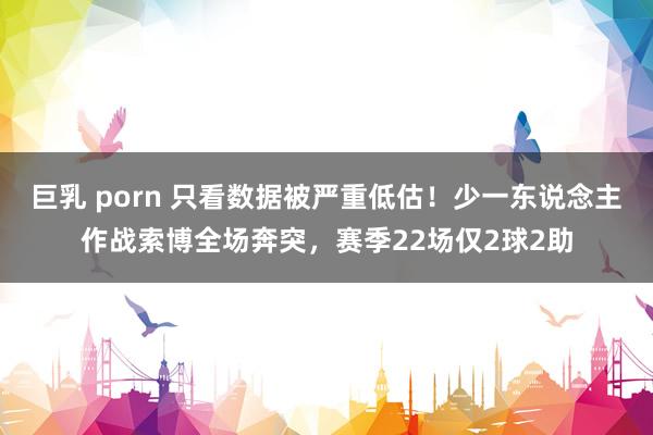 巨乳 porn 只看数据被严重低估！少一东说念主作战索博全场奔突，赛季22场仅2球2助