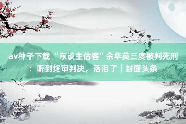 av种子下载 “东谈主估客”余华英三度被判死刑：听到终审判决，落泪了｜封面头条