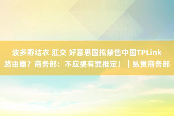 波多野结衣 肛交 好意思国拟禁售中国TPLink路由器？商务部：不应搞有罪推定！｜纵贯商务部
