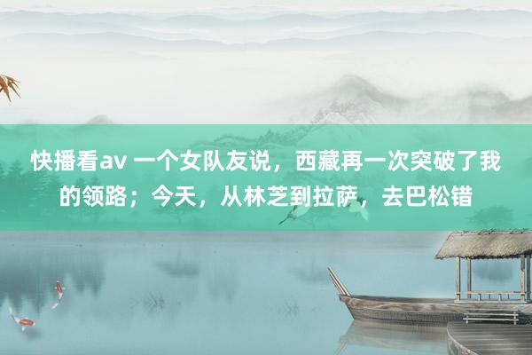 快播看av 一个女队友说，西藏再一次突破了我的领路；今天，从林芝到拉萨，去巴松错