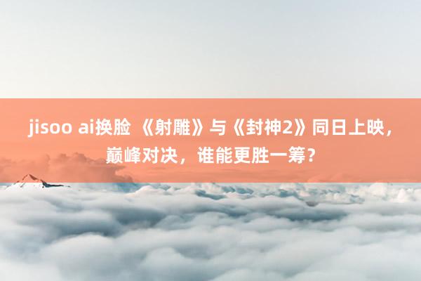 jisoo ai换脸 《射雕》与《封神2》同日上映，巅峰对决，谁能更胜一筹？
