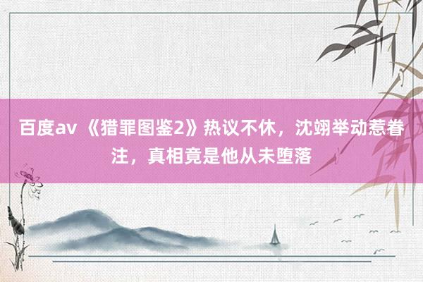 百度av 《猎罪图鉴2》热议不休，沈翊举动惹眷注，真相竟是他从未堕落