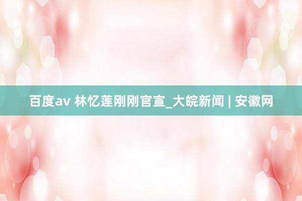百度av 林忆莲刚刚官宣_大皖新闻 | 安徽网