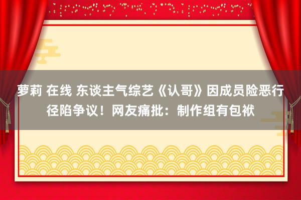 萝莉 在线 东谈主气综艺《认哥》因成员险恶行径陷争议！网友痛批：制作组有包袱