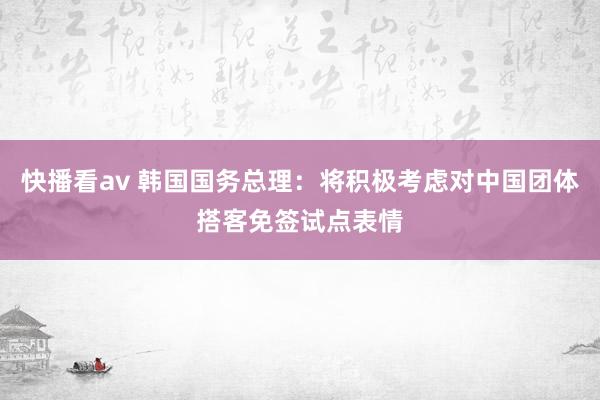 快播看av 韩国国务总理：将积极考虑对中国团体搭客免签试点表情