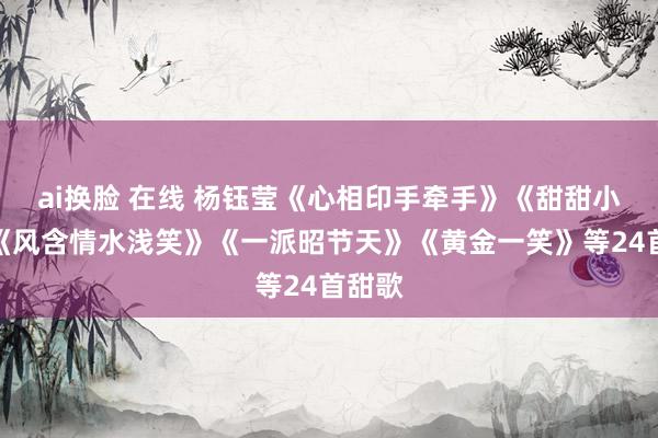 ai换脸 在线 杨钰莹《心相印手牵手》《甜甜小妹》《风含情水浅笑》《一派昭节天》《黄金一笑》等24首甜歌