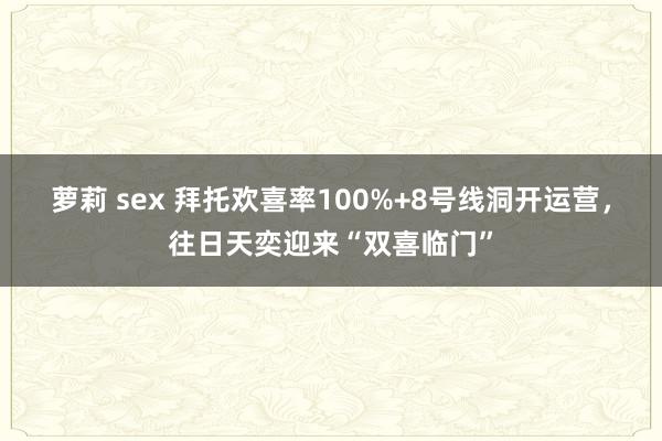 萝莉 sex 拜托欢喜率100%+8号线洞开运营，往日天奕迎来“双喜临门”