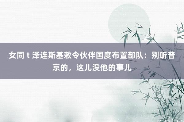 女同 t 泽连斯基敕令伙伴国度布置部队：别听普京的，这儿没他的事儿