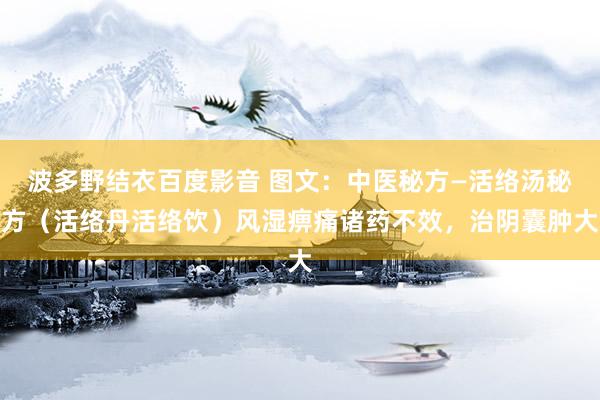 波多野结衣百度影音 图文：中医秘方—活络汤秘方（活络丹活络饮）风湿痹痛诸药不效，治阴囊肿大