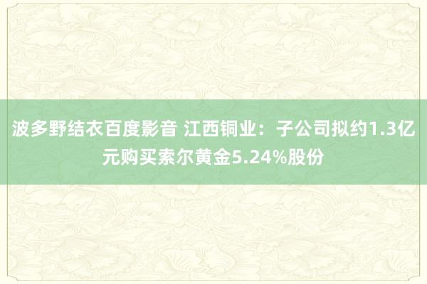 波多野结衣百度影音 江西铜业：子公司拟约1.3亿元购买索尔黄金5.24%股份