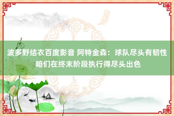 波多野结衣百度影音 阿特金森：球队尽头有韧性 咱们在终末阶段执行得尽头出色