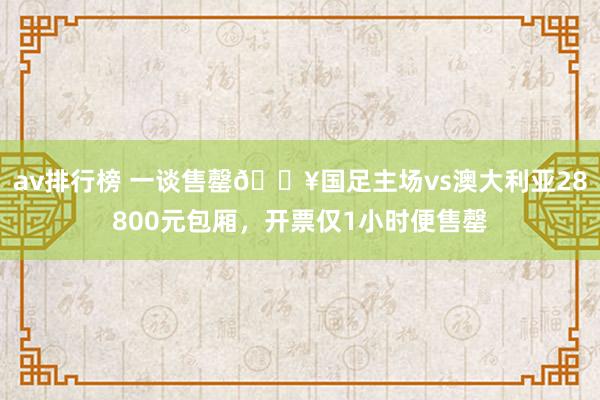 av排行榜 一谈售罄🔥国足主场vs澳大利亚28800元包厢，开票仅1小时便售罄