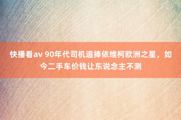 快播看av 90年代司机追捧依维柯欧洲之星，如今二手车价钱让东说念主不测