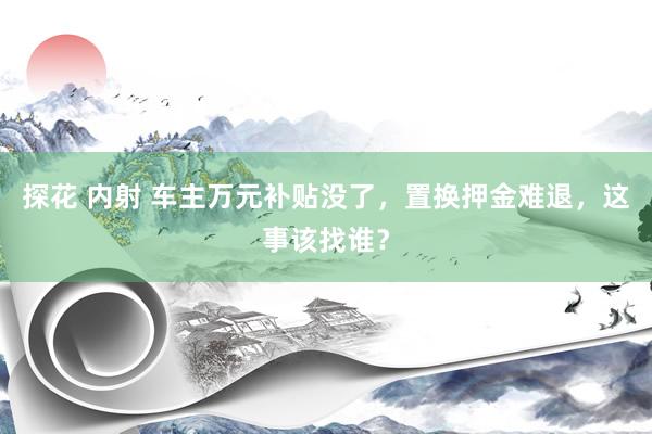 探花 内射 车主万元补贴没了，置换押金难退，这事该找谁？