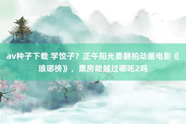 av种子下载 学饺子？正午阳光要翻拍动画电影《琅琊榜》，票房能越过哪吒2吗
