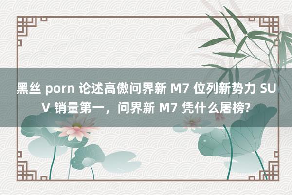 黑丝 porn 论述高傲问界新 M7 位列新势力 SUV 销量第一，问界新 M7 凭什么屠榜?