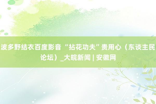 波多野结衣百度影音 “拈花功夫”贵用心（东谈主民论坛）_大皖新闻 | 安徽网