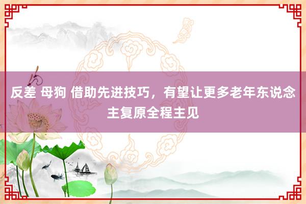 反差 母狗 借助先进技巧，有望让更多老年东说念主复原全程主见