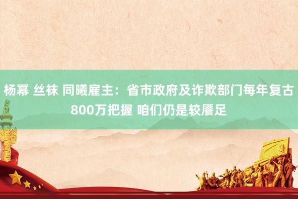 杨幂 丝袜 同曦雇主：省市政府及诈欺部门每年复古800万把握 咱们仍是较餍足