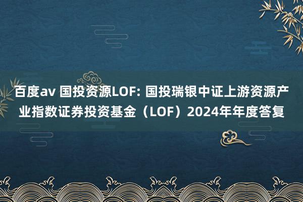 百度av 国投资源LOF: 国投瑞银中证上游资源产业指数证券投资基金(LOF)2024年年度答复