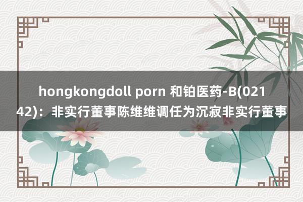 hongkongdoll porn 和铂医药-B(02142)：非实行董事陈维维调任为沉寂非实行董事