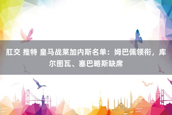 肛交 推特 皇马战莱加内斯名单：姆巴佩领衔，库尔图瓦、塞巴略斯缺席