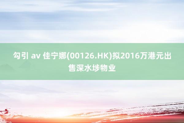 勾引 av 佳宁娜(00126.HK)拟2016万港元出售深水埗物业