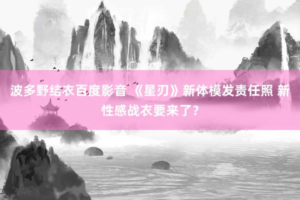 波多野结衣百度影音 《星刃》新体模发责任照 新性感战衣要来了？