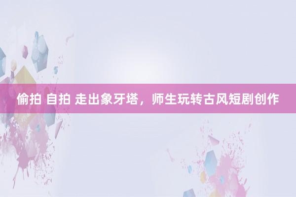 偷拍 自拍 走出象牙塔，师生玩转古风短剧创作