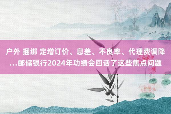户外 捆绑 定增订价、息差、不良率、代理费调降…邮储银行2024年功绩会回话了这些焦点问题