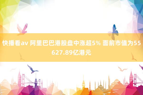 快播看av 阿里巴巴港股盘中涨超5% 面前市值为55627.89亿港元