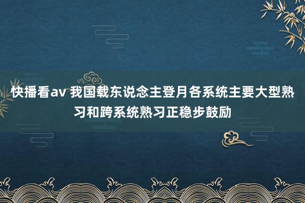 快播看av 我国载东说念主登月各系统主要大型熟习和跨系统熟习正稳步鼓励
